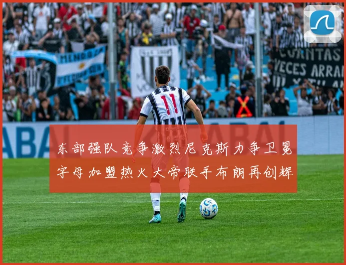 东部强队竞争激烈尼克斯力争卫冕字母加盟热火大帝联手布朗再创辉煌
