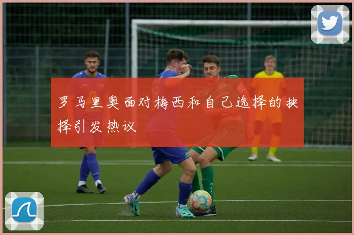 罗马里奥面对梅西和自己选择的抉择引发热议
