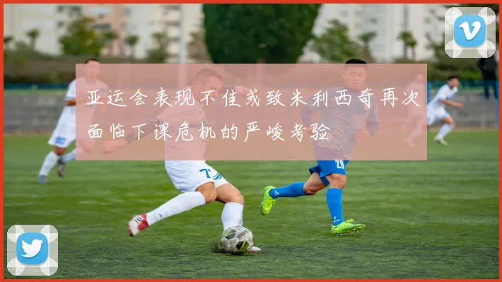 亚运会表现不佳或致米利西奇再次面临下课危机的严峻考验