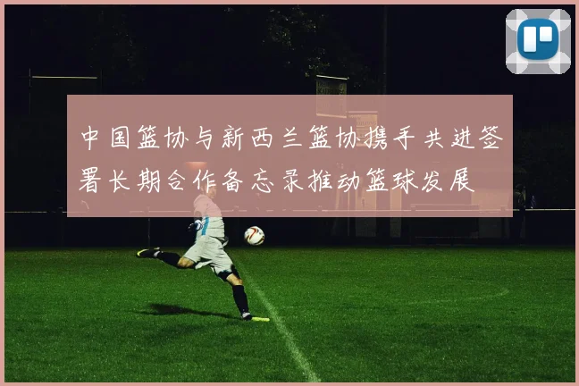 中国篮协与新西兰篮协携手共进签署长期合作备忘录推动篮球发展