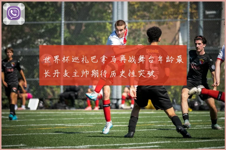 世界杯巡礼巴拿马再战舞台年龄最长丹麦主帅期待历史性突破