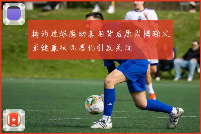 梅西进球感动落泪背后原因揭晓父亲健康状况恶化引发关注