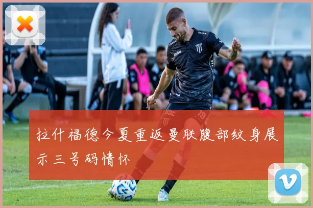 拉什福德今夏重返曼联腹部纹身展示三号码情怀