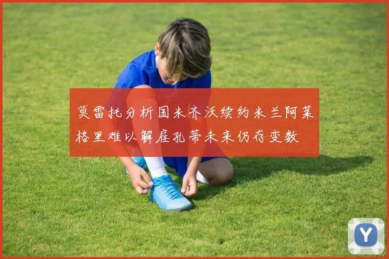 莫雷托分析国米齐沃续约米兰阿莱格里难以解雇孔蒂未来仍存变数