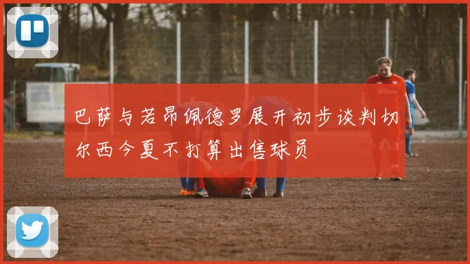 巴萨与若昂佩德罗展开初步谈判切尔西今夏不打算出售球员