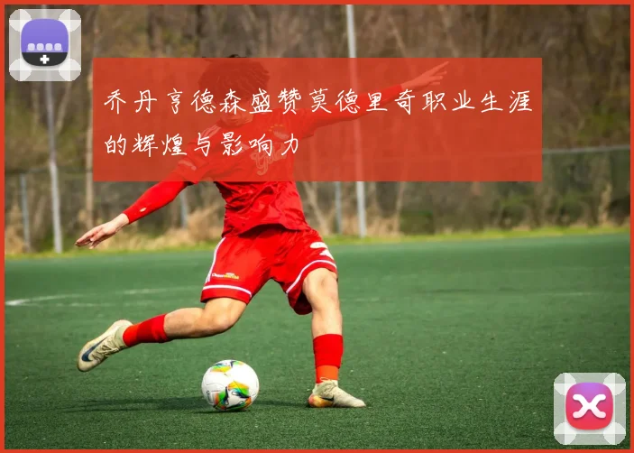 乔丹亨德森盛赞莫德里奇职业生涯的辉煌与影响力