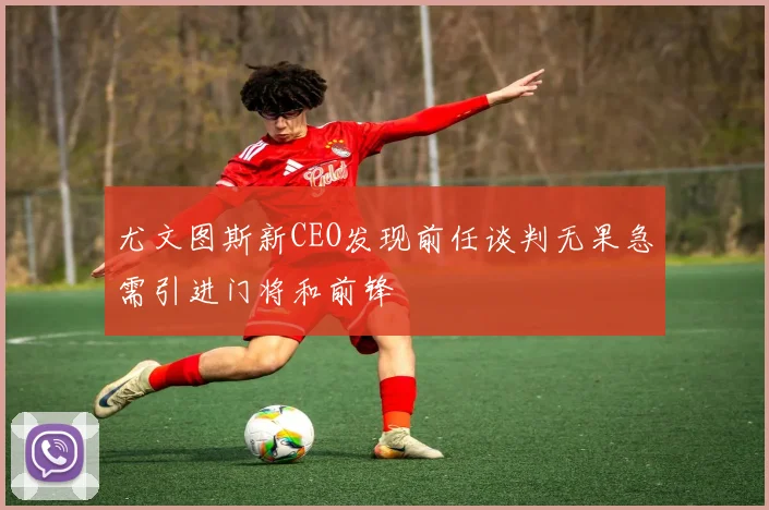 尤文图斯新CEO发现前任谈判无果急需引进门将和前锋