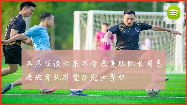 库尼亚谈未来不考虑曼联队长角色西班牙队有望夺冠世界杯