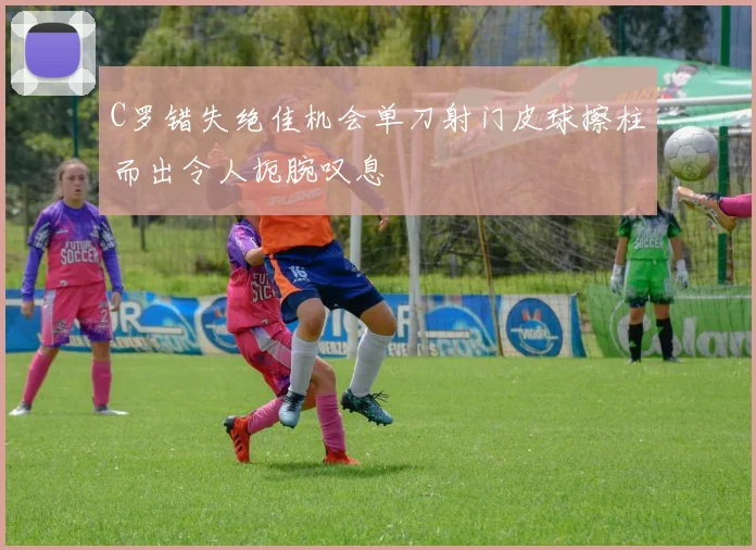 C罗错失绝佳机会单刀射门皮球擦柱而出令人扼腕叹息