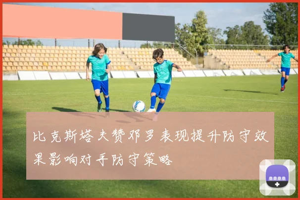 比克斯塔夫赞邓罗表现提升防守效果影响对手防守策略