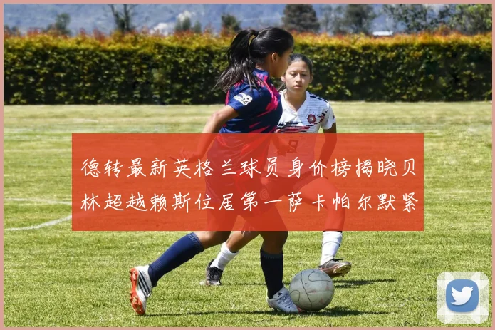 德转最新英格兰球员身价榜揭晓贝林超越赖斯位居第一萨卡帕尔默紧随其后