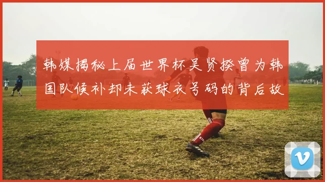 韩媒揭秘上届世界杯吴贤揆曾为韩国队候补却未获球衣号码的背后故事