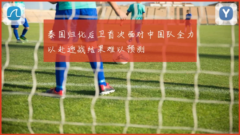 泰国归化后卫首次面对中国队全力以赴迎战结果难以预测