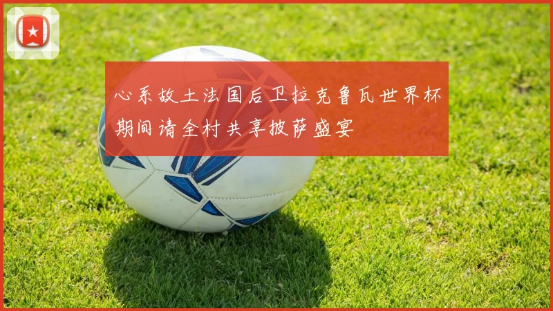 心系故土法国后卫拉克鲁瓦世界杯期间请全村共享披萨盛宴