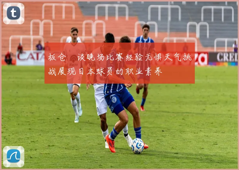 板仓滉谈晚场比赛经验无惧天气挑战展现日本球员的职业素养