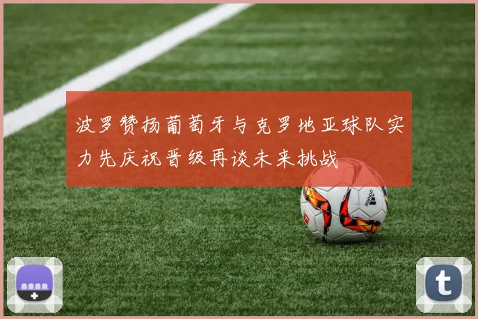 波罗赞扬葡萄牙与克罗地亚球队实力先庆祝晋级再谈未来挑战