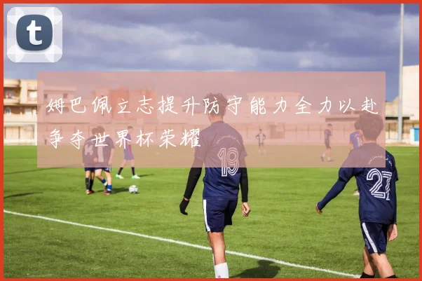 姆巴佩立志提升防守能力全力以赴争夺世界杯荣耀